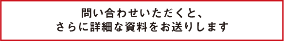 問い合わせいただくと、さらに詳細な資料をお送りします