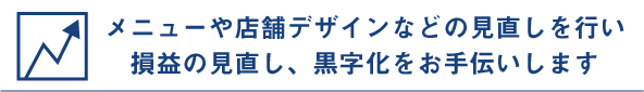 メニューや店舗デザインなどの見直しを行い、損益の見直し、黒字化をお手伝いします